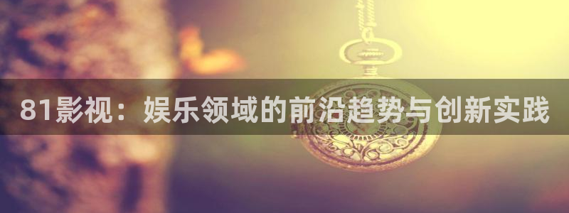 桔子视频在线下载：81影视：娱乐领域的前沿趋势与创新实践